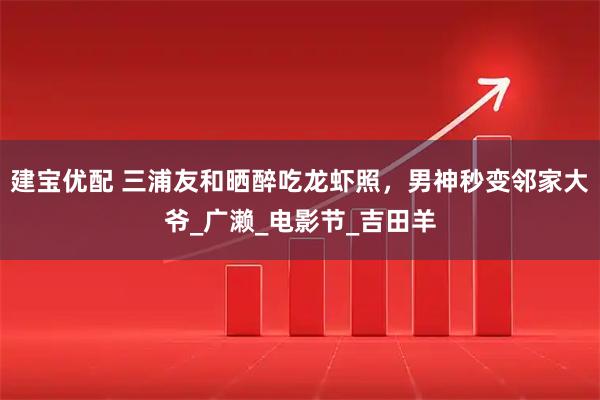 建宝优配 三浦友和晒醉吃龙虾照，男神秒变邻家大爷_广濑_电影节_吉田羊