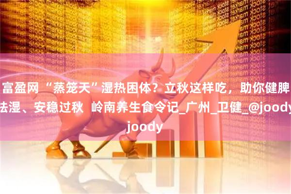 富盈网 “蒸笼天”湿热困体？立秋这样吃，助你健脾祛湿、安稳过秋  岭南养生食令记_广州_卫健_@joody