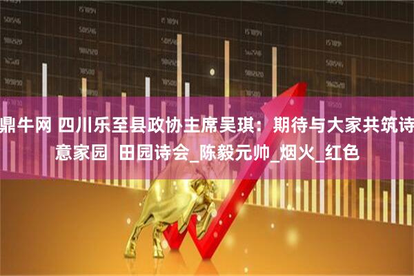 鼎牛网 四川乐至县政协主席吴琪:期待与大家共筑诗意家园 田园诗会_陈毅元帅_烟火_红色