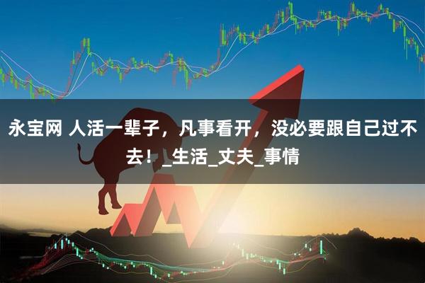 永宝网 人活一辈子，凡事看开，没必要跟自己过不去！_生活_丈夫_事情