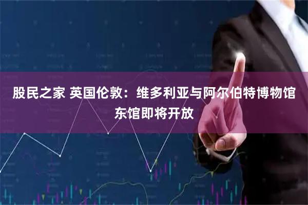 股民之家 英国伦敦：维多利亚与阿尔伯特博物馆东馆即将开放