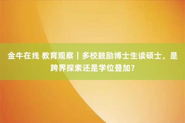 金牛在线 教育观察｜多校鼓励博士生读硕士，是跨界探索还是学位叠加？