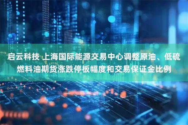 启云科技 上海国际能源交易中心调整原油、低硫燃料油期货涨跌停板幅度和交易保证金比例