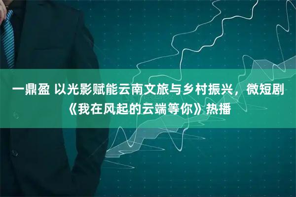 一鼎盈 以光影赋能云南文旅与乡村振兴，微短剧《我在风起的云端等你》热播